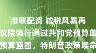 港联配资 减税风暴再起！美众议院强行通过共和党预算蓝图，特朗普政策续命战打响
