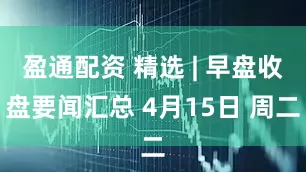 盈通配资 精选 | 早盘收盘要闻汇总 4月15日 周二