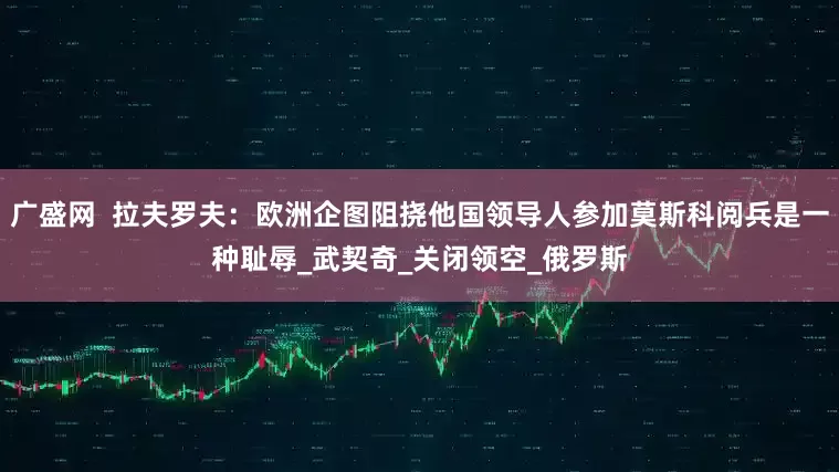 广盛网  拉夫罗夫：欧洲企图阻挠他国领导人参加莫斯科阅兵是一种耻辱_武契奇_关闭领空_俄罗斯