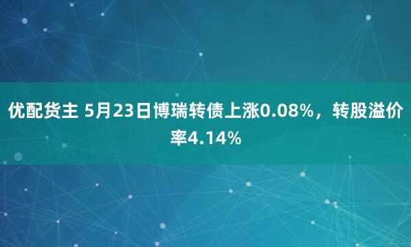 优配货主 5月23日博瑞转债上涨0.08%，转股溢价率4.14%