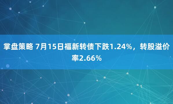 掌盘策略 7月15日福新转债下跌1.24%，转股溢价率2.66%
