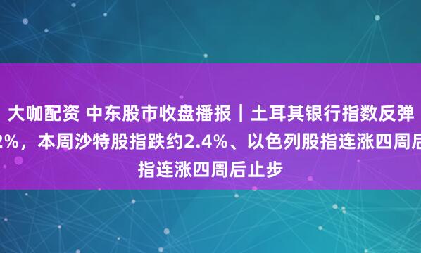 大咖配资 中东股市收盘播报｜土耳其银行指数反弹超4.2%，本周沙特股指跌约2.4%、以色列股指连涨四周后止步