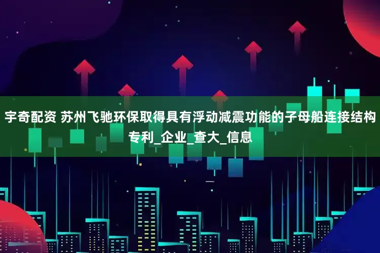 宇奇配资 苏州飞驰环保取得具有浮动减震功能的子母船连接结构专利_企业_查大_信息