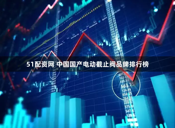 51配资网 中国国产电动截止阀品牌排行榜