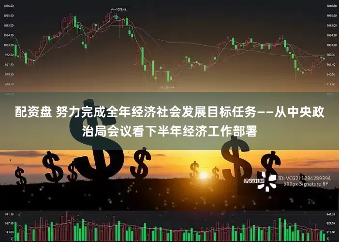 配资盘 努力完成全年经济社会发展目标任务——从中央政治局会议看下半年经济工作部署