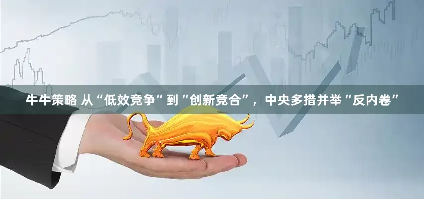 牛牛策略 从“低效竞争”到“创新竞合”，中央多措并举“反内卷”