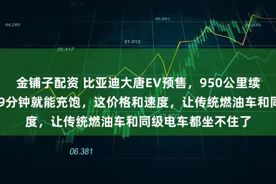 金铺子配资 比亚迪大唐EV预售，950公里续航卖25万起，充电9分钟就能充饱，这价格和速度，让传统燃油车和同级电车都坐不住了