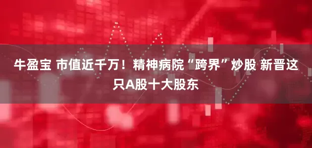 牛盈宝 市值近千万！精神病院“跨界”炒股 新晋这只A股十大股东