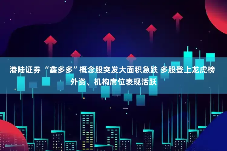港陆证券 “鑫多多”概念股突发大面积急跌 多股登上龙虎榜 外资、机构席位表现活跃