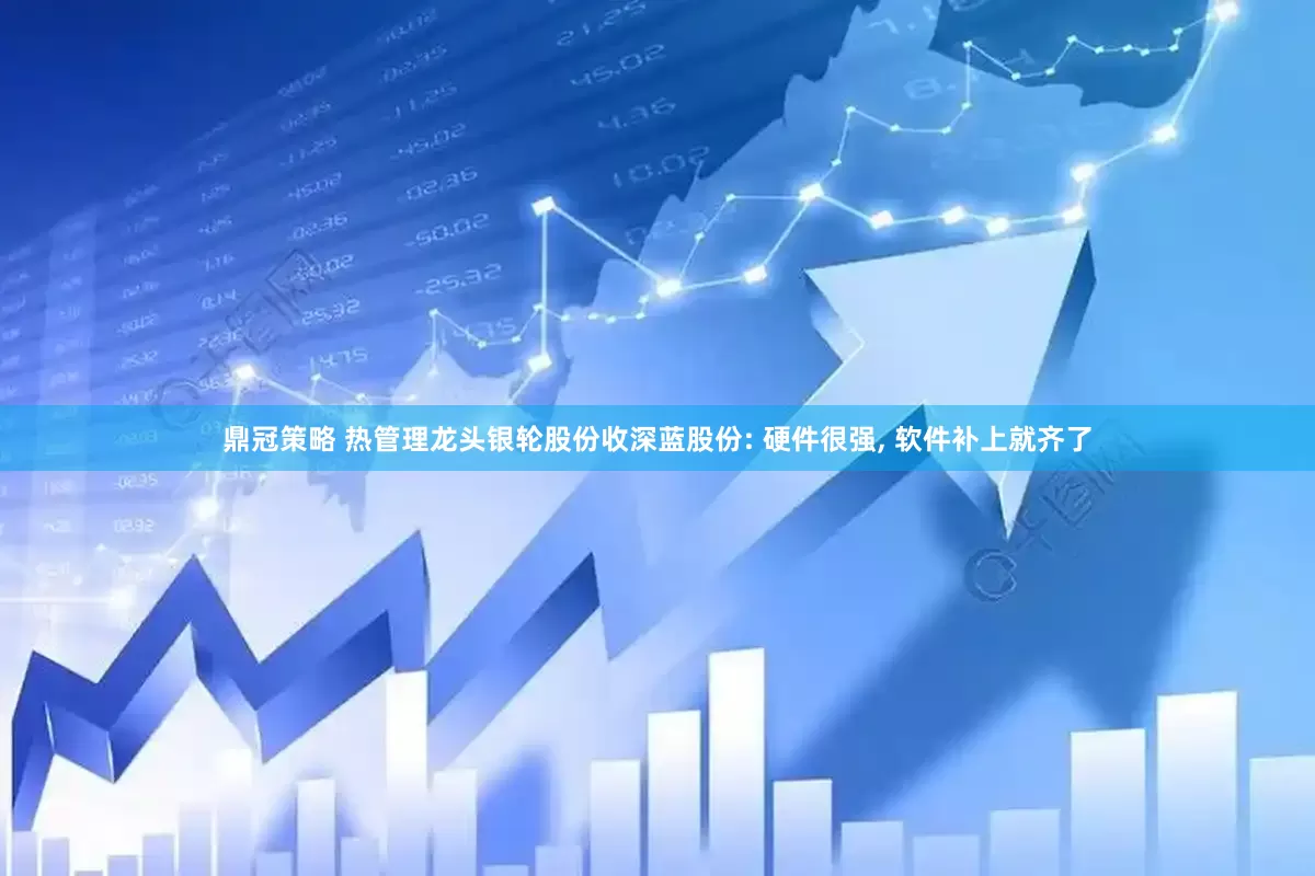 鼎冠策略 热管理龙头银轮股份收深蓝股份: 硬件很强, 软件补上就齐了