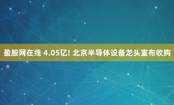 盈股网在线 4.05亿! 北京半导体设备龙头宣布收购